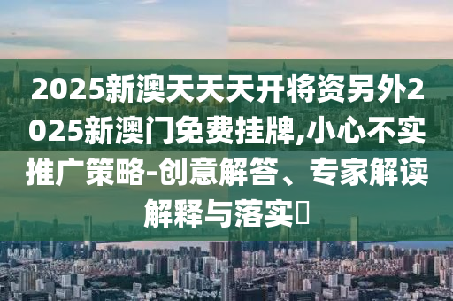 2025新澳天天天開將資另外2025新澳門免費掛牌,小心不實推廣策略-創意解答、專家解讀解釋與落實?
